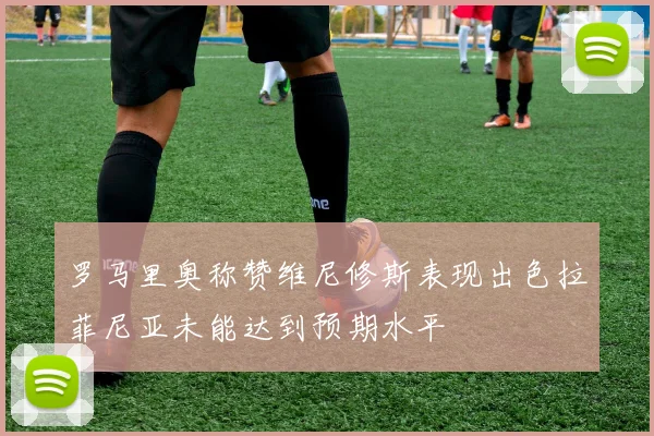 罗马里奥称赞维尼修斯表现出色拉菲尼亚未能达到预期水平