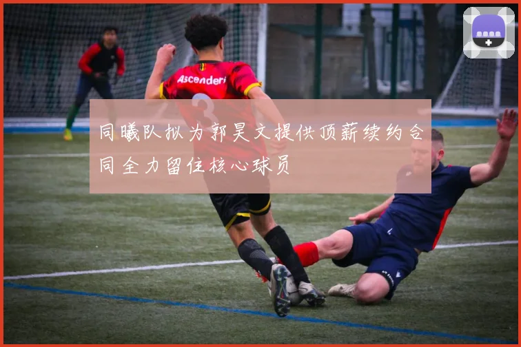 同曦队拟为郭昊文提供顶薪续约合同全力留住核心球员