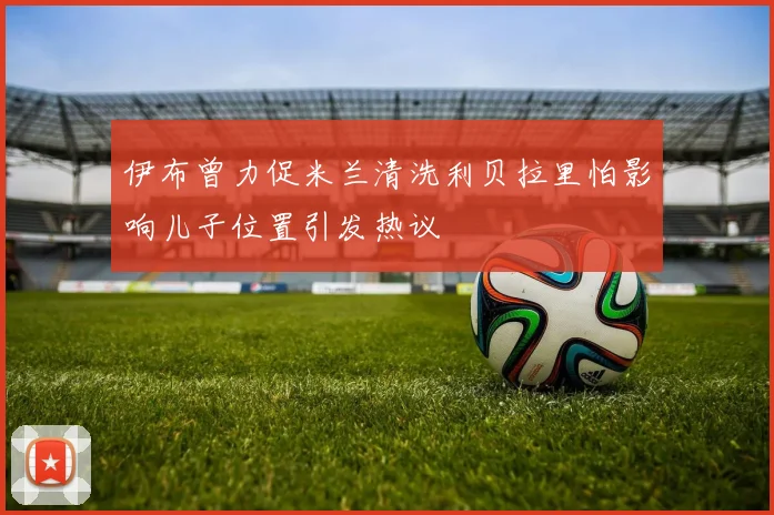 伊布曾力促米兰清洗利贝拉里怕影响儿子位置引发热议
