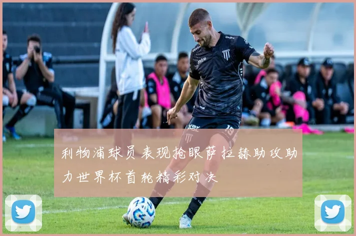 利物浦球员表现抢眼萨拉赫助攻助力世界杯首轮精彩对决