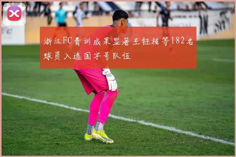 浙江FC青训成果显著王钰栋等182名球员入选国字号队伍