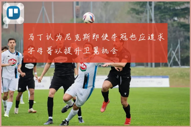 马丁认为尼克斯即使夺冠也应追求字母哥以提升卫冕机会