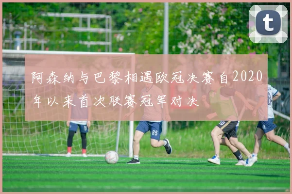 阿森纳与巴黎相遇欧冠决赛自2020年以来首次联赛冠军对决