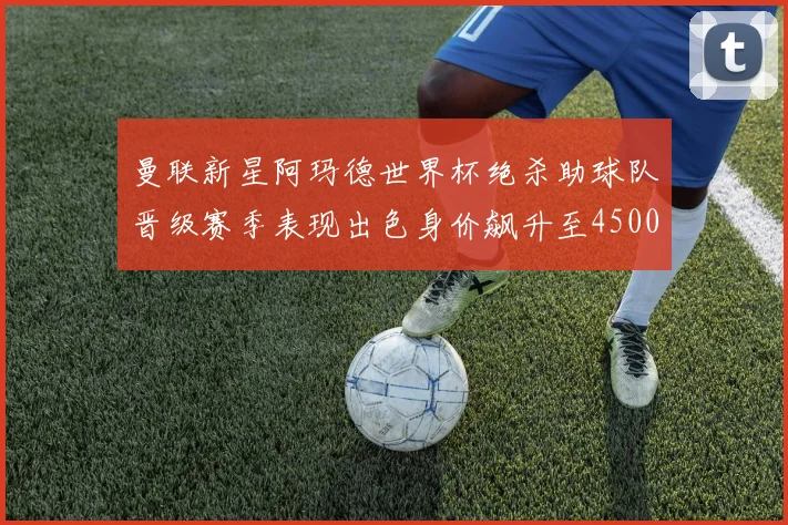 曼联新星阿玛德世界杯绝杀助球队晋级赛季表现出色身价飙升至4500万欧