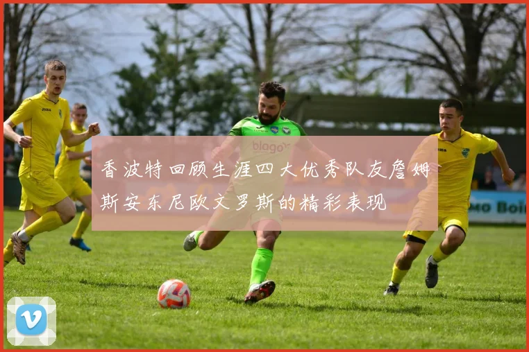 香波特回顾生涯四大优秀队友詹姆斯安东尼欧文罗斯的精彩表现
