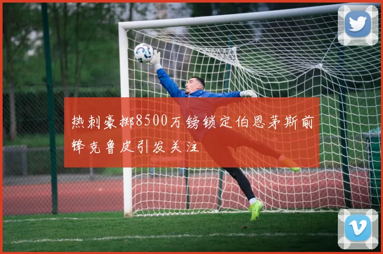 热刺豪掷8500万镑锁定伯恩茅斯前锋克鲁皮引发关注